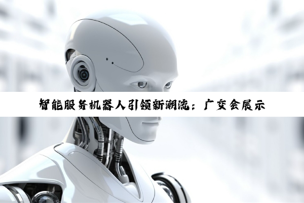 智能服务机器人引领新潮流:广交会展示‘机器人+AI’最新成果与未来趋势
